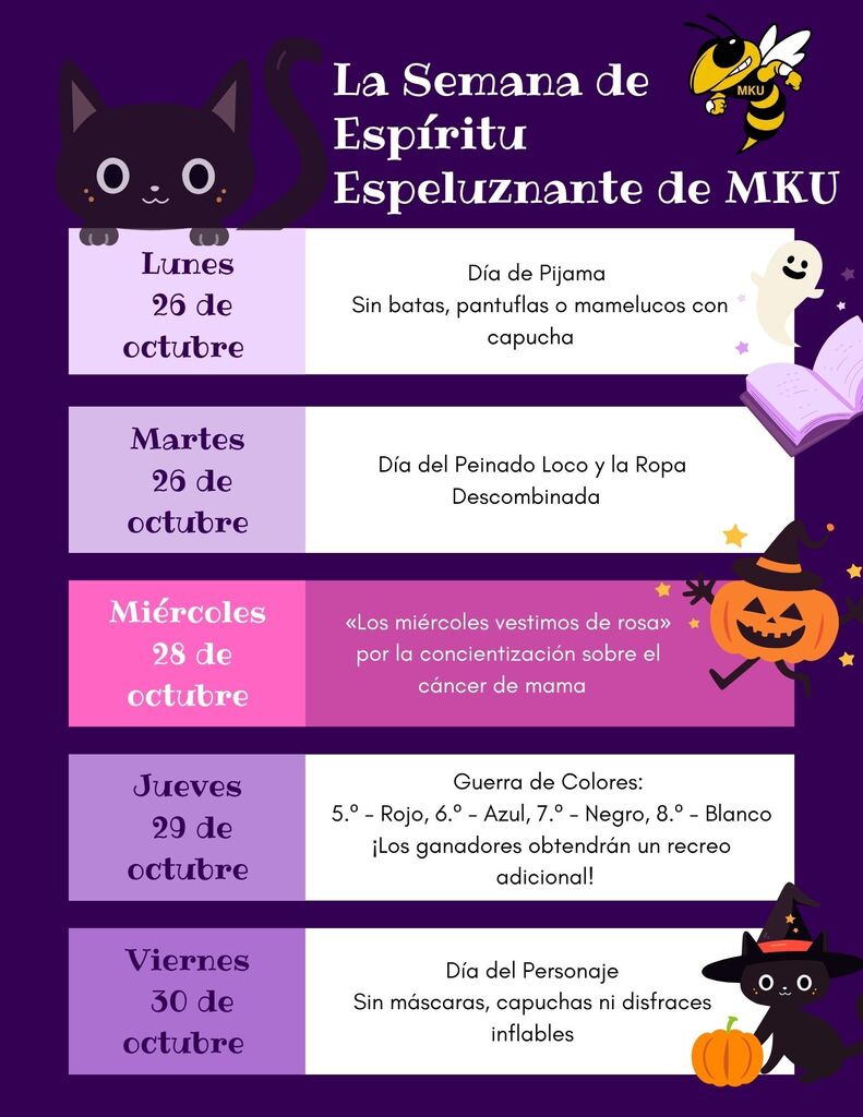 ¡Semana del Espíritu Escolar "Spooktacular" de MKU! Lunes 26 de octubre: Día de pijamas (no se permiten batas, pantuflas ni pijamas de una pieza con capucha). Martes 27 de octubre: Día de peinados locos y ropa desparejada. Miércoles 28 de octubre: "Los miércoles vestimos de rosa" (en apoyo a la concientización sobre el cáncer de mama). Jueves 29 de octubre: Guerra de colores (5.º: rojo, 6.º: azul, 7.º: negro, 8.º: blanco; ¡los ganadores obtienen un recreo extra!). Viernes 30 de octubre: Día de personajes (no se permiten máscaras, capuchas ni disfraces inflables).