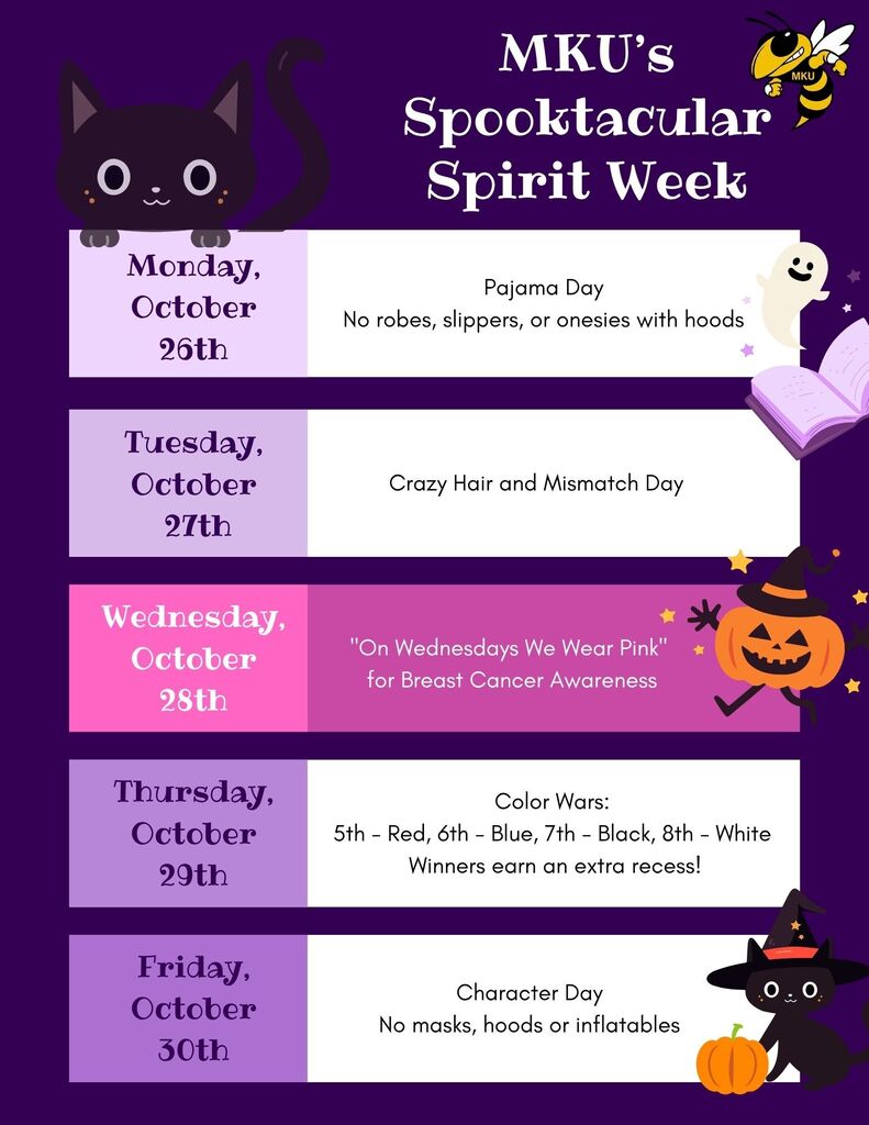 MKU's Spooktacular Spirit Week! Monday, October 26th - Pajama Day - no robes, slippers, or onesies with hoods Tuesday, October 27th - Crazy Hair and Mismatch Day Wednesday, October 28th - "On Wednesdays We Wear Pink" for Breast Cancer Awareness Thursday, October 29th - Color Wars: 5th - Red, 6th - Blue, 7th - Black, 8th - White (Winners earn an extra recess!) Friday, October 30th - Character Day - No masks, hoods or inflatables