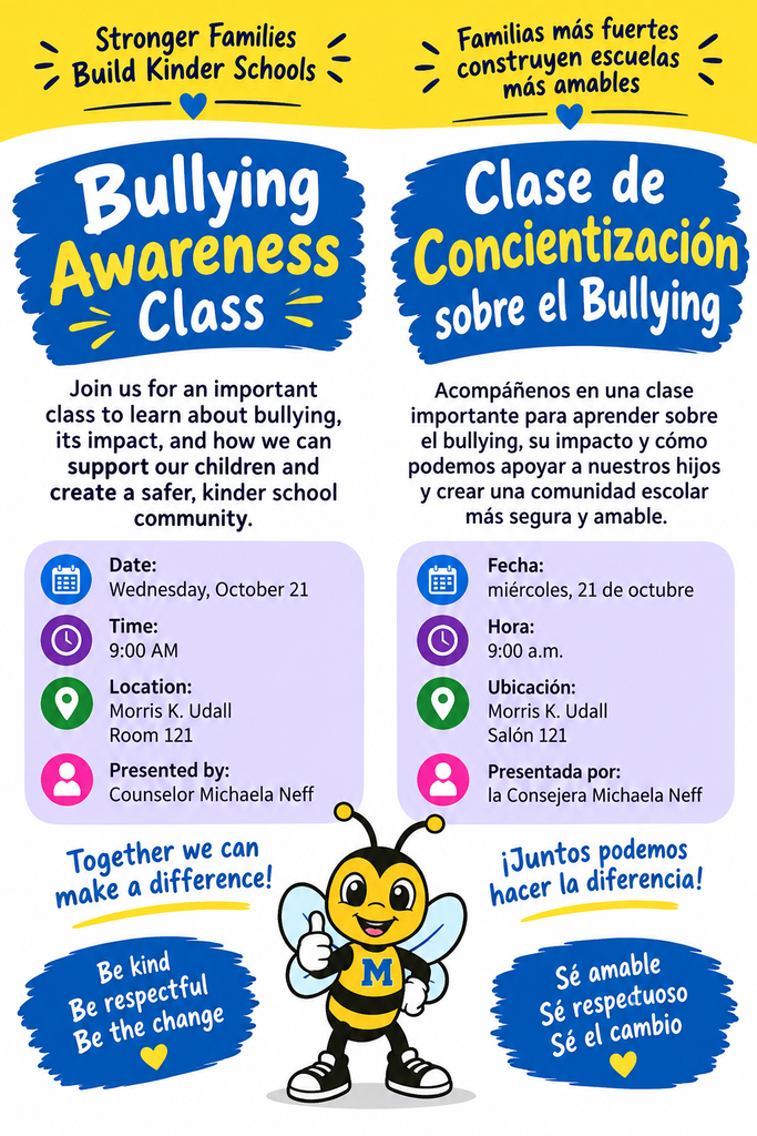 Stronger families build kinder schools. Bullying awareness class. Join us for an important class to learn about bullying, its impact, and how we can support our children and create a safe, kinder school community. Date: Wednesday October 21st. Time 9am. Location Morris K Udall Room 121. Presented by counselor Michaela Neff. Together we can make a difference! Be kind be respectful be the change. Familias más fuertes crean escuelas más amables. Sesión informativa sobre el acoso escolar (bullying). Acompáñenos en esta importante sesión para aprender sobre el acoso escolar, su impacto y cómo podemos apoyar a nuestros hijos y crear una comunidad escolar segura y más amable. Fecha: Miércoles, 21 de octubre. Hora: 9:00 a. m. Lugar: Morris K. Udall, salón 121. Presentado por la consejera Michaela Neff. ¡Juntos podemos marcar la diferencia! Sea amable, sea respetuoso, sea el cambio.