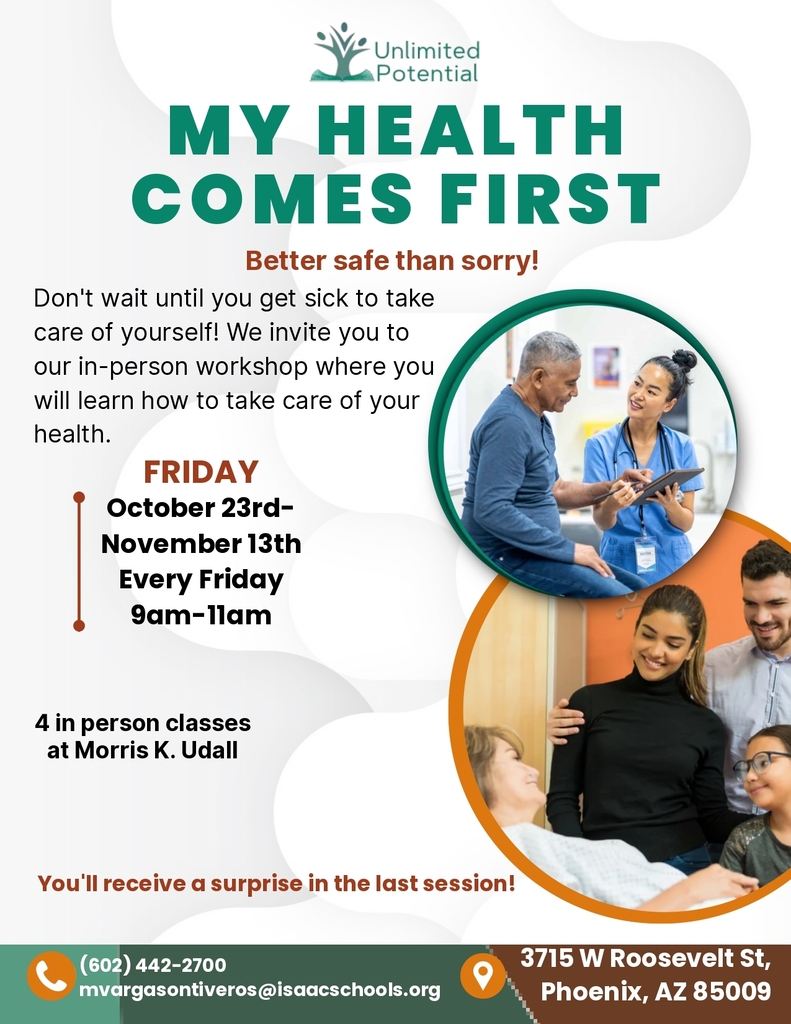 Unlimited Potential. My Health Comes First. Better safe than sorry! Don't wait until you get sick to take care of yourself! We invite you to our in-person workshop where you will learn how to take care of your health. Friday October 23rd-November 13th every Friday 9am-11am. 4 in person classes at Morris K. Udall. You'll receive a surprise in the last session! (602)442-2700 mvargasontiveros@isaacschools.org. 3715 W Roosevelt St. Phoenix, AZ 85009