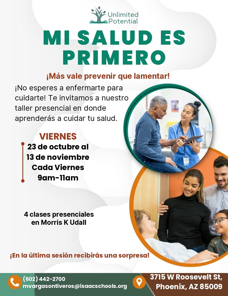 Potencial ilimitado. Mi salud es lo primero. ¡Más vale prevenir que lamentar! ¡No espere a enfermarse para cuidar de su salud! Le invitamos a nuestro taller presencial, donde aprenderá a cuidar su bienestar. Del 23 de octubre al 13 de noviembre, todos los viernes de 9:00 a. m. a 11:00 a. m. Serán 4 clases presenciales en Morris K. Udall. ¡Recibirá una sorpresa en la última sesión! (602) 442-2700 | mvargasontiveros@isaacschools.org. 3715 W Roosevelt St. Phoenix, AZ 85009.