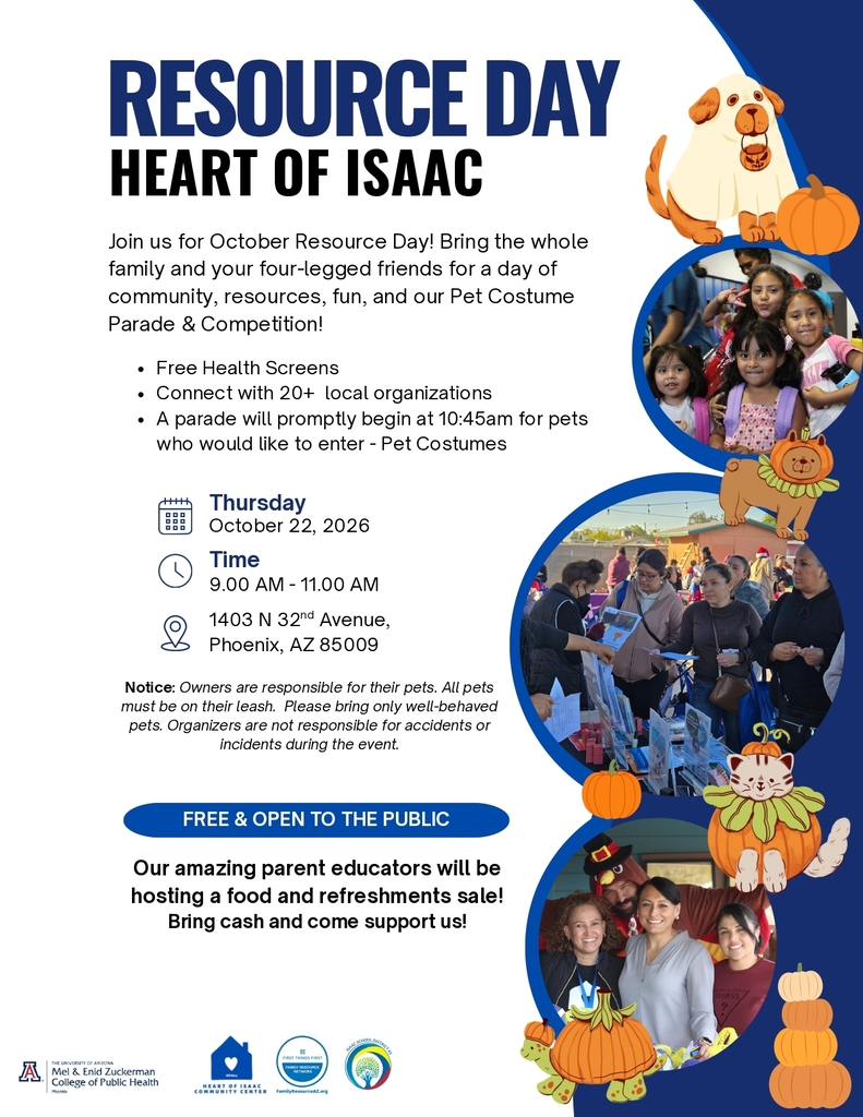 Resource Day Heart of Isaac. Join us for October Resource Day! Bring the whole family and your four-legged friends for a day of community, resources, fun, and our Pet Costume Parade & Competition! Free Health Screens Connect with 20+ local organizations A parade will promptly begin at 10:45am for pets who would like to enter - Pet Costumes. Thursday October 22, 2026 Time 9.00 AM - 11.00 AM 1403 N 32 Avenue, nd Phoenix, AZ 85009. Notice: Owners are responsible for their pets. All pets must be on their leash. Please bring only well-behaved pets. Organizers are not responsible for accidents or incidents during the event. Free and open to the public. Our amazing parent educators will be hosting a food and refreshments sale! Bring cash and come support us!