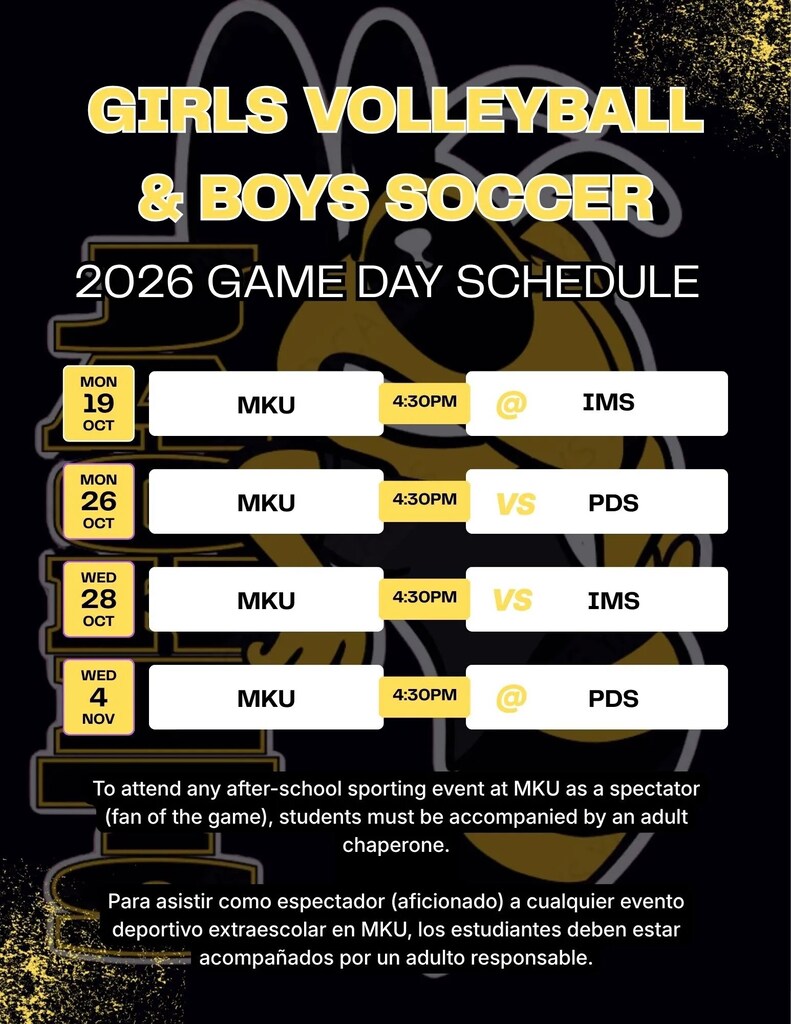 Girl's Volleyball and Boy's Soccer 2026 game day schedule. Monday October 19th MKU at IMS 4:30pm. Monday October 26th MKU versus PDS 4:30pm. Wednesday October 28th MKU versus IMS 4:30pm. Wednesday October 4th MKU at PDS 4:30pm. To attend any after school sporting event at MKU as a spectator (fan of the game) students must be accompanied by an adult chaperone. Para asistir como espectadores (aficionados) a cualquier evento deportivo de MKU fuera del horario escolar, los estudiantes deben estar acompañados por un adulto responsable.