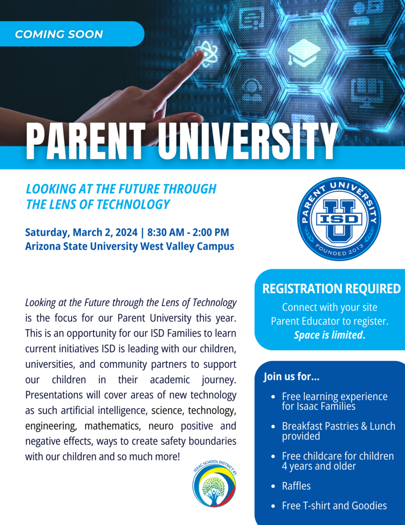 Coming Soon. Parent University. Looking at the Future Through the Lens of Technology. Saturday, March 2, 2024 8:30-2:00 pm Arizona State University West Valley Campus. Looking at the Future through the Lens of Technology is the focus for our Parent University this year. This is an opportunity for our ISD Families to learn current initiatives ISD is leading with our children, universities, and community partners to support our children in their academic journey. Presentations will cover areas of new technology as such artificial intelligence, science, technology, engineering, mathematics, neuro positive and negative effects, ways to create safety boundaries with our children and so much more! Registration required. Connect with your site Parent Educator to register. Space is limited. Join us for free learning experience for Isaac Families, Breakfast pastries and lunch provided, free childcare for children 4 years and older, raffles, free t-shirt and goodies