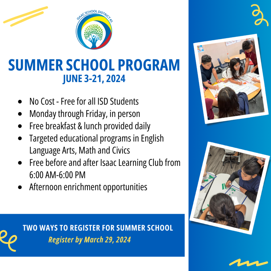 Summer School Program June 3-21, 2024 No Cost - Free for all ISD Students Monday through Friday, in person Free breakfast & lunch provided daily Targeted educational programs in English Language Arts, Math and Civics Free before and after Isaac Learning Club from 6:00 AM-6:00 PM Afternoon enrichment opportunities TWO WAYS TO REGISTER FOR SUMMER SCHOOL Register by March 29, 2024