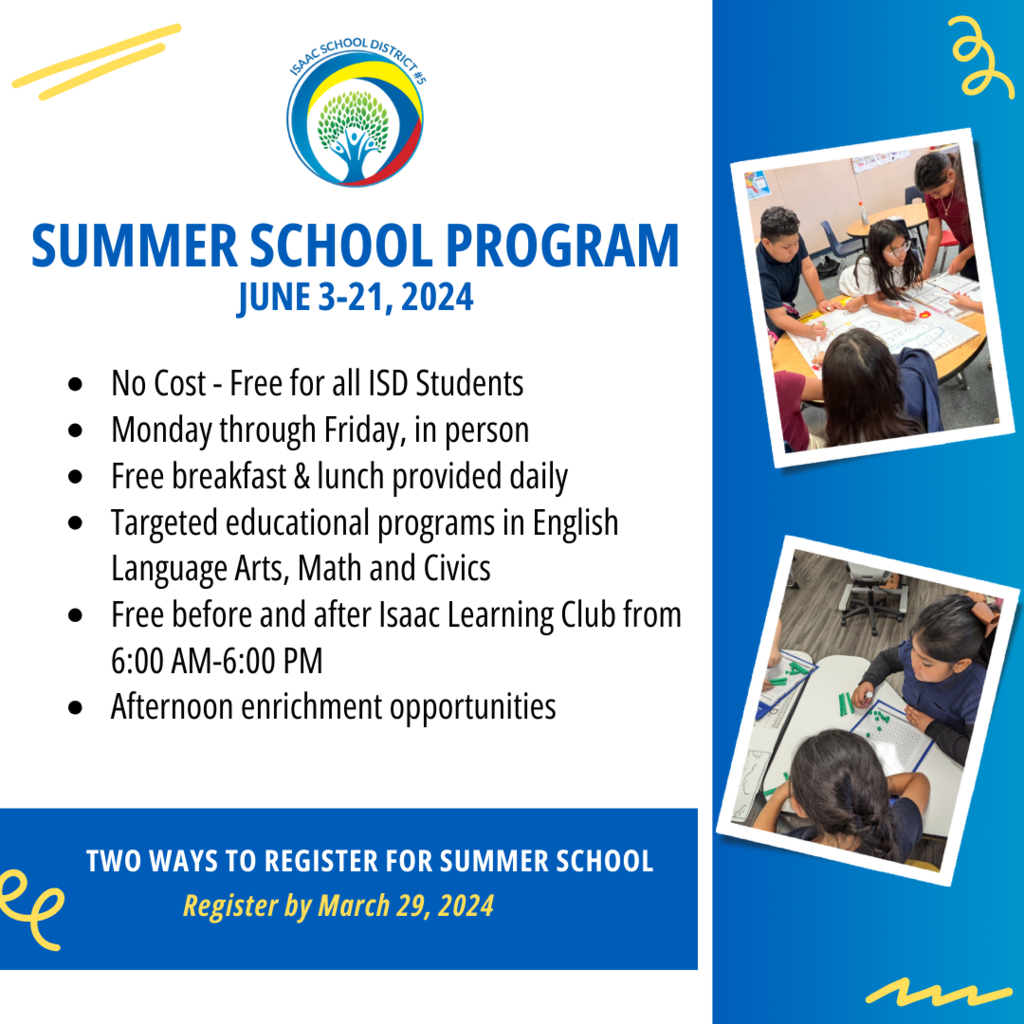 Summer School Program  June 3-21, 2024 No Cost - Free for all ISD Students Monday through Friday, in person Free breakfast & lunch provided daily Targeted educational programs in English Language Arts, Math and Civics Free before and after Isaac Learning Club from 6:00 AM-6:00 PM Afternoon enrichment opportunities   TWO WAYS TO REGISTER FOR SUMMER SCHOOL Register by March 29, 2024