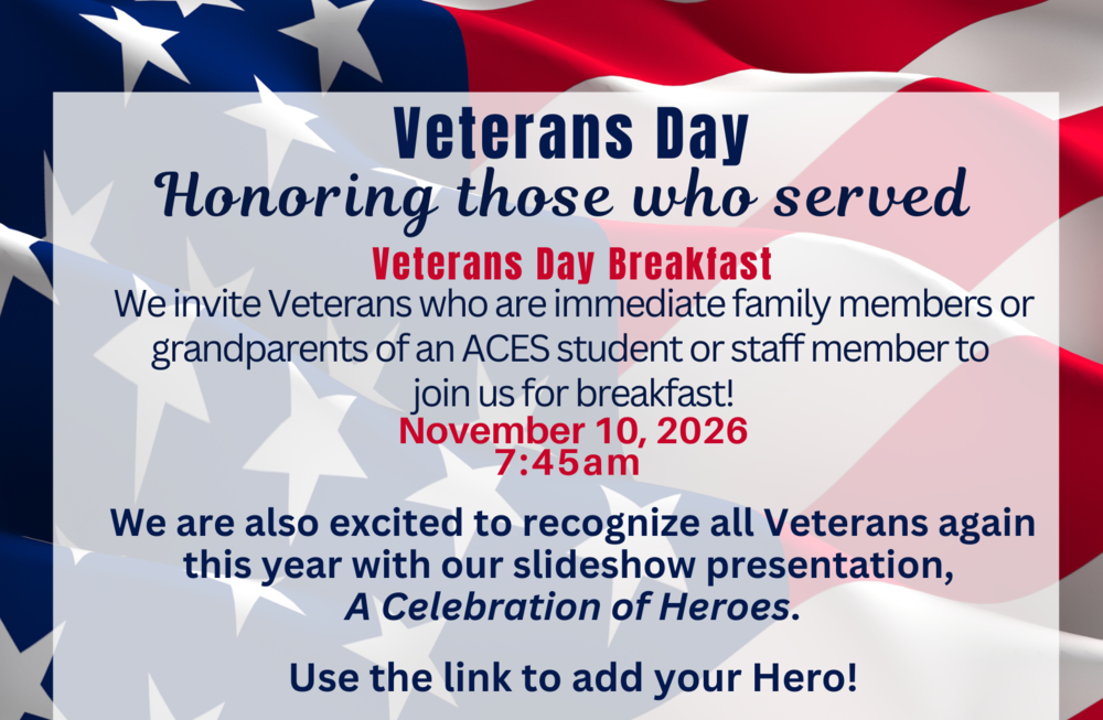 Veterans Day Honoring those who served   Veterans Day Breakfast We invite Veterans who are immediate family members or grandparents of an ACES student or staff member to  join us for breakfast! November 10, 2026 7:45am   We are also excited to recognize all Veterans again this year with our slideshow presentation,  A Celebration of Heroes.  Use the link to add your Hero!
