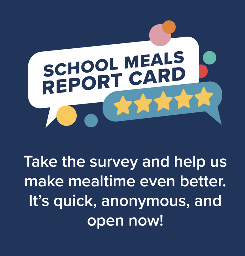 School Meals Report Card. Take the survey and help us make mealtime even better. It's quick, anonymous, and open now!