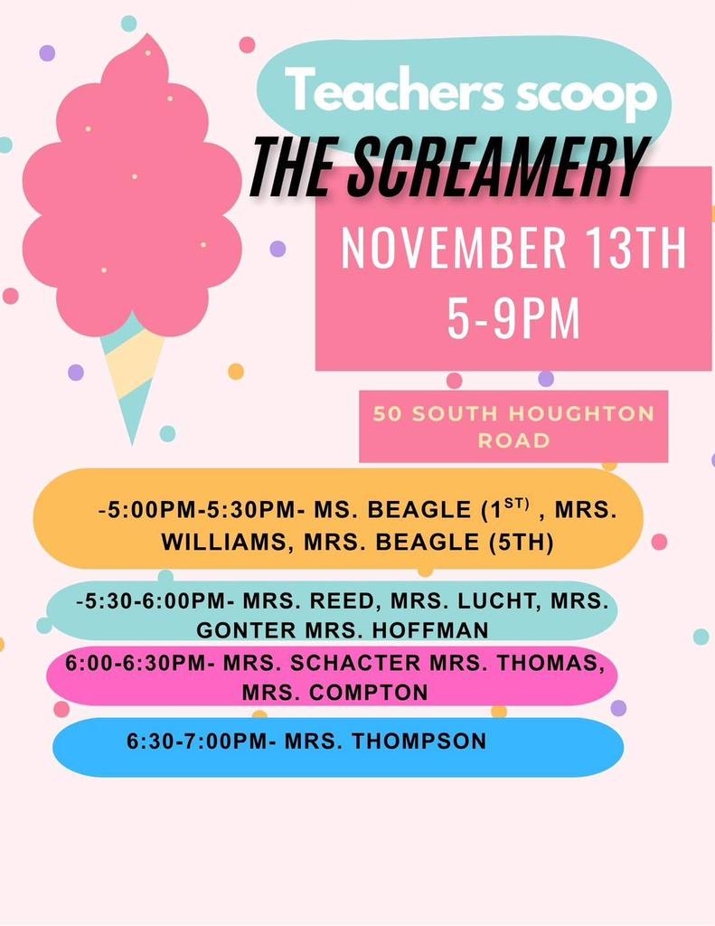 Teachers Scooping Ice Cream at the Screamery. Thursday, November 13th 5 to 9 pm. 50 South Houghton Road. 5 to 530 pm Ms. Beagle (1), Mrs. Williams (1) and Mrs. Beagle (5th). 530pm to 6pm Mrs. Reed, Mrs Lucht, Mrs. Gonter, Mrs. Hoffman. 6pm to 630pm Mrs. Schacter, Mrs. Thomas and Mrs. Compton. 630pm to 7pm Mrs. Thompson