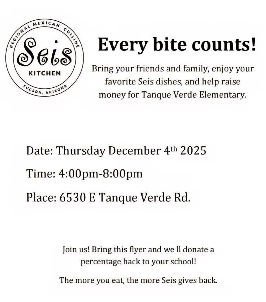 Every bite counts!  Bring your friends and family, enjoy your favorite Seis dishes, and help raise money for Tanque Verde Elementary.  Date: Thursday December 4$^{\text{th}}$ 2025  Time: 4:00pm–8:00pm  Place: 6530 E Tanque Verde Rd.  Join us! Bring this flyer and we'll donate a percentage back to your school.  The more you eat, the more Seis gives back.