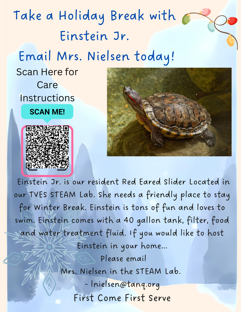 Take a Holiday Break with Einstein Jr.  Email Mrs. Nielsen today!  Scan Here for Care Instructions  Einstein Jr. is our resident Red Eared Slider located in our TVES STEAM Lab. She needs a friendly place to stay for Winter Break. Einstein is tons of fun and loves to swim. Einstein comes with a 40 gallon tank, filter, food and water treatment fluid. If you would like to host Einstein in your home...  Please email  Mrs. Nielsen in the STEAM Lab.  lnielsen@tanq.org  First Come First Serve