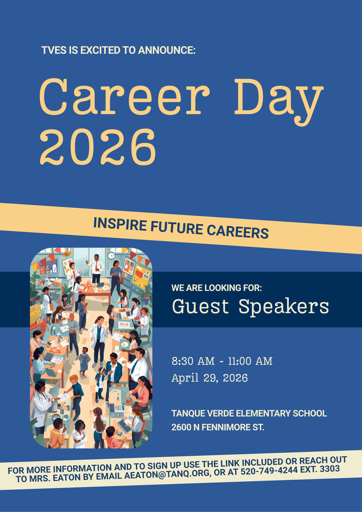 Event Details:  Event: Career Day 2026  Date: April 29, 2026  Time: 8:30 AM – 11:00 AM  Location: Tanque Verde Elementary School, 2600 N Fennimore St.  Announcement: TVES is excited to announce Career Day 2026! We are looking for Guest Speakers to inspire future careers.  How to Sign Up: For more information and to sign up, use the sign-up link or reach out to Mrs. Eaton:  Email: aeaton@tanq.org  Phone: 520-749-4244 ext. 3303