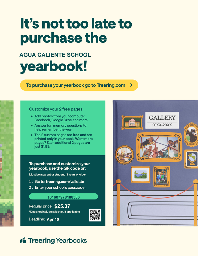 It’s not too late to purchase the AGUA CALIENTE SCHOOL yearbook! To purchase your yearbook go to: Treering.com Enter your school’s passcode: 101607978188383 Regular price: $25.37 Customize your 2 free pages: Add photos from your computer, Facebook, Google Drive and more. Answer fun memory questions to help remember the year. The 2 custom pages are free and are printed only in your book. Want more pages? Each additional 2 pages are just $1.99. To purchase and customize your yearbook, use the QR code or: Go to: treering.com/validate Enter your school's passcode: 101607978188383