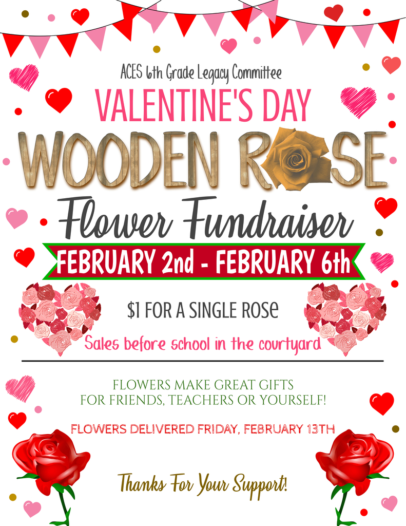 ACES 6th Grade Legacy Committee VALENTINE'S DAY WOODEN ROSE Flower Fundraiser FEBRUARY 2nd - FEBRUARY 6th  $1 FOR A SINGLE ROSE Sales before school in the courtyard  FLOWERS MAKE GREAT GIFTS FOR FRIENDS, TEACHERS OR YOURSELF!  FLOWERS DELIVERED FRIDAY, FEBRUARY 13TH  Thanks For Your Support!