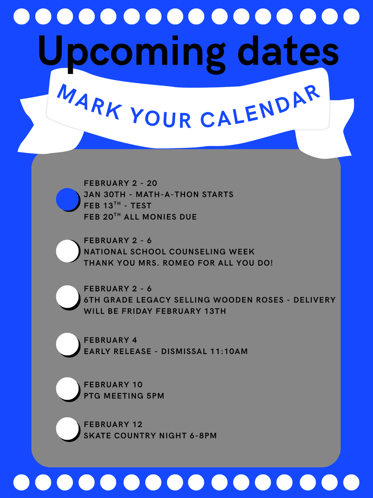 MARK YOUR CALENDAR FEBRUARY 2 - 20  JAN 30TH - MATH-A-THON STARTS  FEB 13TH - TEST  FEB 20TH ALL MONIES DUE  FEBRUARY 2 - 6  NATIONAL SCHOOL COUNSELING WEEK  THANK YOU MRS. ROMEO FOR ALL YOU DO!  FEBRUARY 2 - 6  6TH GRADE LEGACY SELLING WOODEN ROSES - DELIVERY WILL BE FRIDAY FEBRUARY 13TH - FEBRUARY 4  EARLY RELEASE - DISMISSAL 11:10AM  FEBRUARY 10  PTG MEETING 5PM  FEBRUARY 12  SKATE COUNTRY NIGHT 6-8PM