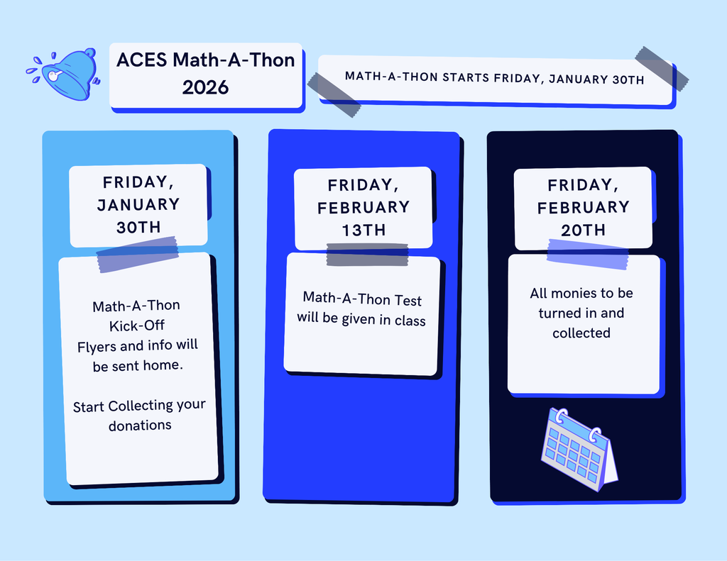 Event Name: ACES Math-A-Thon 2026  Announcement: MATH-A-THON START FRIDAY, JANUARY 30TH  Event Schedule Friday, January 30th Event: Math-A-Thon Kick-Off  Detail: Flyers and info will be sent home.  Action: Start Collecting your donations.  Friday, February 13th Event: Math-A-Thon Test  Detail: The test will be given in class.  Friday, February 20th Action: All monies to be turned in and collected.