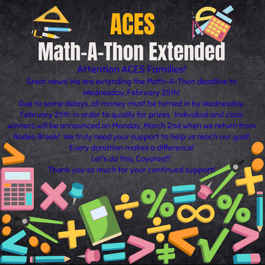 ACES Math-A-Thon Extended Attention ACES Families! Great news! We are extending the Math-A-Thon deadline to Wednesday, February 25th! Due to some delays, all money must be turned in by Wednesday, February 25th in order to qualify for prizes.  Individual and class winners will be announced on Monday, March 2nd when we return from Rodeo Break!  We truly need your support to help us reach our goal! Every donation makes a difference! Let’s do this, Coyotes!!!  Thank you so much for your continued support!