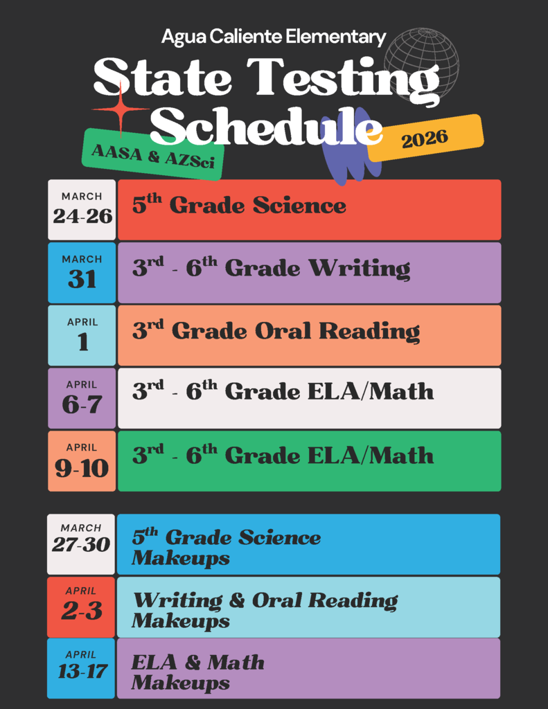 Agua Caliente Elementary State Testing Schedule 2026Month / DateSubject & Grade LevelMARCH 24-265th Grade ScienceMARCH 313rd - 6th Grade WritingAPRIL 13rd Grade Oral ReadingAPRIL 6-73rd - 6th Grade ELA/MathAPRIL 9-103rd - 6th Grade ELA/Math, Makeup Testing ScheduleMonth / DateSubjectMARCH 27-305th Grade Science MakeupsAPRIL 2-3Writing & Oral Reading MakeupsAPRIL 13-17ELA & Math Makeups