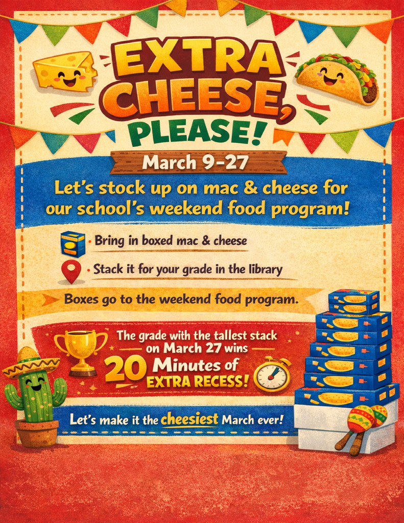 EXTRA CHEESE, PLEASE! March 9-27  Let's stock up on mac & cheese for our school's weekend food program!  Bring in boxed mac & cheese  Stack it for your grade in the library  Boxes go to the weekend food program.  The grade with the tallest stack on March 27 wins: 20 Minutes of EXTRA RECESS!  Let's make it the cheesiest March ever!
