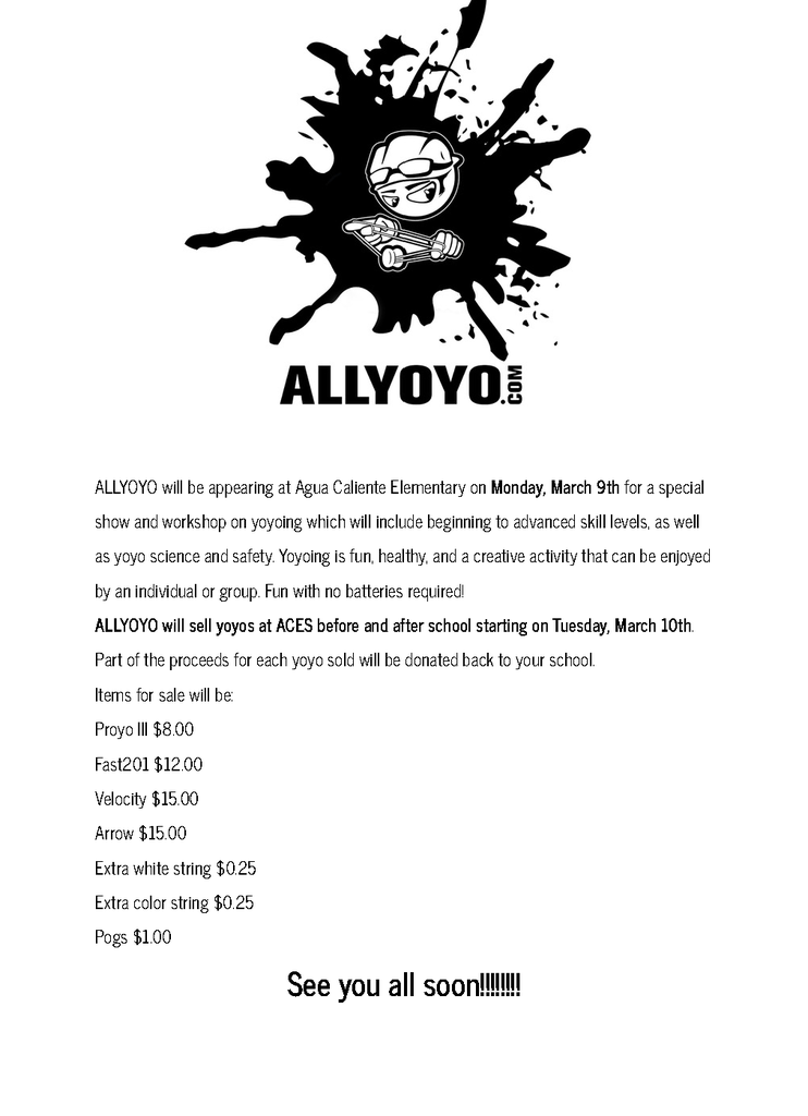 ALLYOYO.com  ALLYOYO will be appearing at Agua Caliente Elementary on Monday, March 9th for a special show and workshop on yoyoing which will include beginning to advanced skill levels, as well as yoyo science and safety. Yoyoing is fun, healthy, and a creative activity that can be enjoyed by an individual or group. Fun with no batteries required!  ALLYOYO will sell yoyos at ACES before and after school starting on Tuesday, March 10th.  Part of the proceeds for each yoyo sold will be donated back to your school.  Items for sale will be:  Proyo III: $8.00  Fast201: $12.00  Velocity: $15.00  Arrow: $15.00  Extra white string: $0.25  Extra color string: $0.25  Pogs: $1.00  See you all soon!!!!!!!!