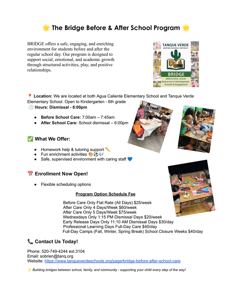 The Bridge Before & After School Program at Tanque Verde Unified School District.Program OverviewBRIDGE (Resources In Development, Growth & Engagement) offers a safe and enriching environment for students in Kindergarten – 6th grade at Agua Caliente Elementary and Tanque Verde Elementary.Before School Care: 7:00 AM – 7:45 AMAfter School Care: Dismissal – 6:00 PMFeatures: Homework help, tutoring support, enrichment activities, and supervised care.Pricing & OptionsProgram OptionScheduleFeeBefore Care OnlyFlat Rate (All Days)$25/weekAfter Care Only4 Days/Week$60/weekAfter Care Only5 Days/Week$75/weekWednesdays Only1:15 PM Dismissal Days$20/weekEarly Release Days11:10 AM Dismissal Days$30/dayProfessional Learning DaysFull-Day Care$40/dayFull-Day CampsFall, Winter, Spring Break$40/dayContact InformationPhone: 520-749-4244 ext. 3104Email: sobrien@tanq.orgWebsite: Tanque Verde Schools - BRIDGE Program