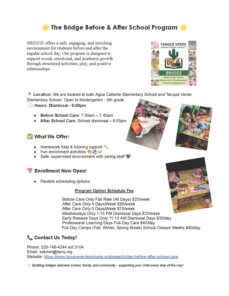 The Bridge Before & After School Program ☀️Program DescriptionBRIDGE offers a safe, engaging, and enriching environment for students before and after the regular school day. Our program is designed to support social, emotional, and academic growth through structured activities, play, and positive relationships.Location & Hours📍 Location: We are located at both Agua Caliente Elementary School and Tanque Verde Elementary School. Open to Kindergarten - 6th grade.🕒 Hours: Dismissal - 6:00pmBefore School Care: 7:00am – 7:45amAfter School Care: School dismissal – 6:00pmWhat We Offer✅ Homework help & tutoring support 📚✅ Fun enrichment activities 🎨 🧩 🏃‍♂️✅ Safe, supervised environment with caring staff ❤️Enrollment & Pricing📅 Enrollment Now Open!Flexible scheduling optionsProgram OptionSchedule FeeBefore Care Only Flat Rate (All Days)$25/weekAfter Care Only 4 Days/Week$60/weekAfter Care Only 5 Days/Week$75/weekWednesdays Only 1:15 PM Dismissal Days$20/weekEarly Release Days Only 11:10 AM Dismissal Days$30/dayProfessional Learning Days Full-Day Care$40/dayFull-Day Camps (Fall, Winter, Spring Break)$40/daySchool Closure Weeks $40/dayContact Information📞 Phone: 520-749-4244 ext.3104📧 Email: sobrien@tanq.org🌐 Website: tanqueverdeschools.org/page/bridge-before-after-school-careBuilding bridges between school, family, and community - supporting your child every step of the way!