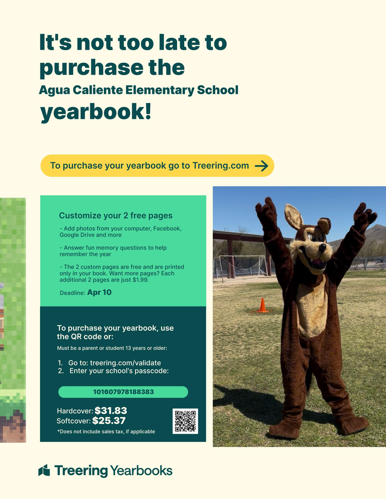 It's not too late to purchase the Agua Caliente Elementary School yearbook!  How to Buy Website: To purchase your yearbook go to Treering.com  Deadline: Apr 10  Customization Features Customize your 2 free pages  Add photos from your computer, Facebook, Google Drive and more.  Answer fun memory questions to help remember the year.  The 2 custom pages are free and are printed only in your book. Want more pages? Each additional 2 pages are just $1.99..  To purchase your yearbook, use the QR code or:  Must be a parent or student 13 years or older.  Go to: treering.com/validate  Enter your school’s passcode: 101607978188383  Pricing:  Hardcover: $31.83  Softcover: $25.37  *Does not include sales tax, if applicable
