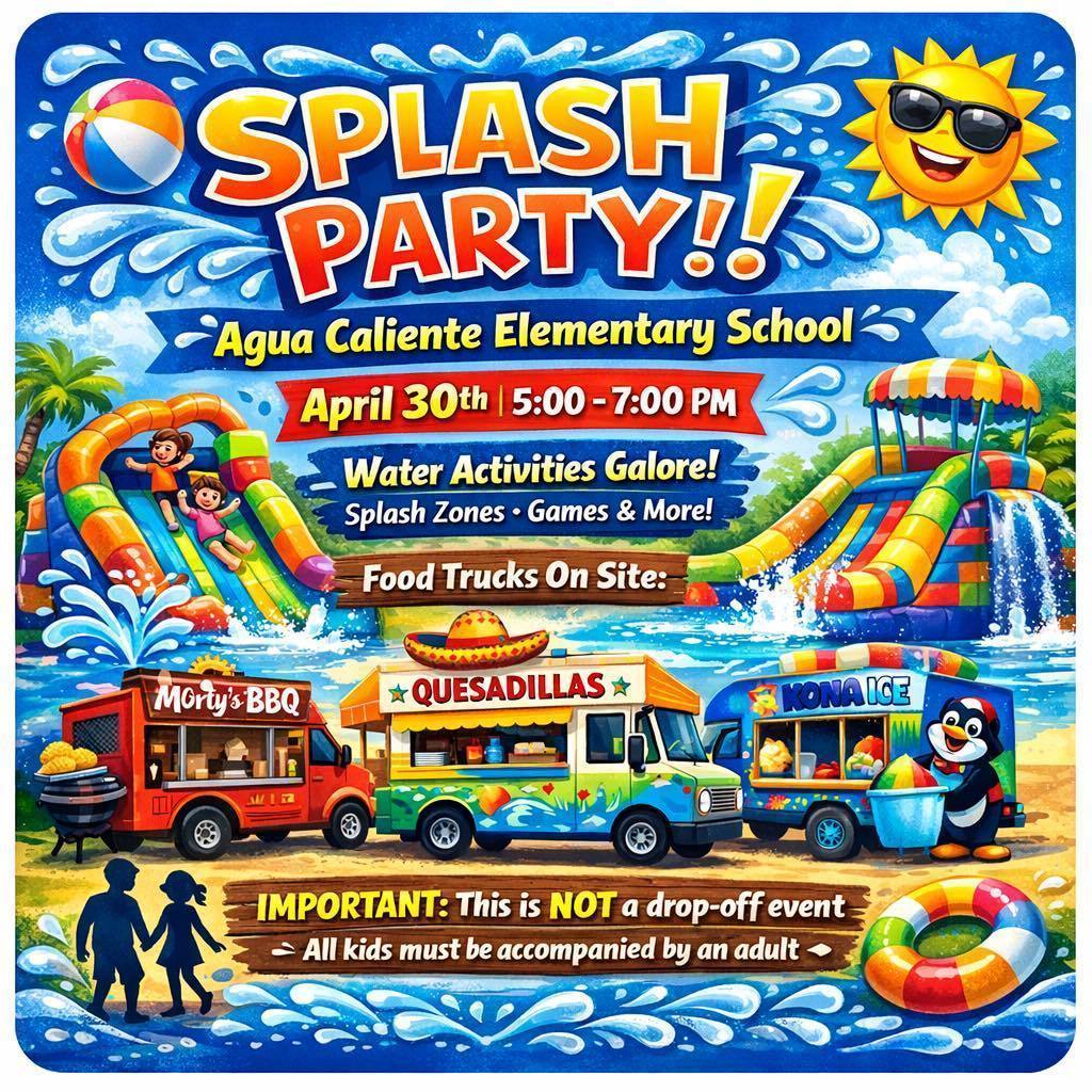 Splash Party Agua Caliente Elementary School April 30th 5:00 - 7:00pm Water Activities Galore! Splash Zones - Games & More!  Food Trucks on Site - Morty's BBQ, Quesadillas and Kona Ice.  Important: This is not a drop-off event.  All kids must be accompanied by an adult