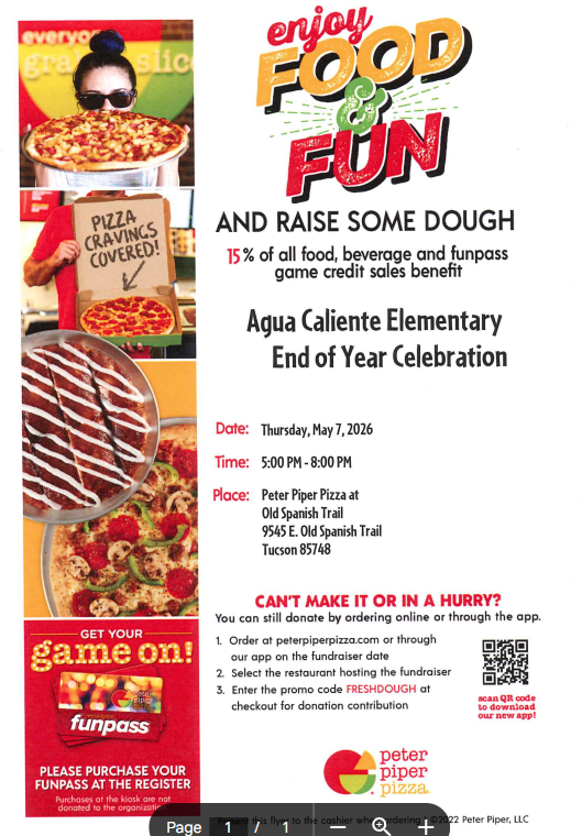 Agua Caliente Elementary End of Year Celebration Date: Thursday, May 7, 2026  Time: 5:00 PM - 8:00 PM  Place: Peter Piper Pizza at Old Spanish Trail  9545 E. Old Spanish Trail  Tucson, AZ 85748  Can’t Make It or In a Hurry? You can still donate by ordering online or through the app.  Order at peterpiperpizza.com or through our app on the fundraiser date.  Select the restaurant hosting the fundraiser.  Enter the promo code FRESHDOUGH at checkout for donation contribution.  Additional Details Get Your Game On! (Instagram @peterpiperpizza)  Notice: Please purchase your Funpass at the register. Purchases at the kiosk are not donated to the organization.  App: Scan the QR code to download our new app!