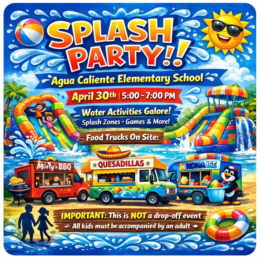Main Event Titles SPLASH PARTY!!  Agua Caliente Elementary School  April 30th | 5:00 - 7:00 PM  Activities & Attractions Water Activities Galore!  Splash Zones • Games & More!  Food Trucks On Site:  Morty's BBQ  QUESADILLAS (Star Quesadilla)  KONA ICE  Important Safety Information IMPORTANT: This is NOT a drop-off event — All kids must be accompanied by an adult —