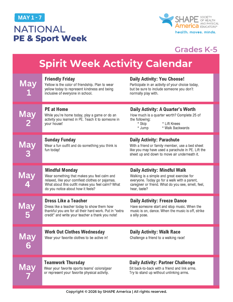 PE at Home While you're home today, play a game or do an activity you learned in PE. Teach it to someone in your house!  Daily Activity: A Quarter's Worth How much is a quarter worth? Complete 25 of the following:  Skip  Jump  Lift Knees  Walk Backwards  May 3 Sunday Funday Wear a fun outfit and do something you think is fun today!  Daily Activity: Parachute With a friend or family member, use a bed sheet like you may have used a parachute in PE. Lift the sheet up and down to move air underneath it.  May 4 Mindful Monday Wear something that makes you feel calm and relaxed, like your comfiest clothes or pajamas. What about this outfit makes you feel calm? What do you notice about how it feels?  Daily Activity: Mindful Walk Walking is a simple and great exercise for everyone. Today go for a walk with a parent, caregiver or friend. What do you see, smell, feel, hear, taste?  May 5 Dress Like a Teacher Dress like a teacher today to show them how thankful you are for all their hard work. Put in "extra credit" and write your teacher a thank you note!  Daily Activity: Freeze Dance Have someone start and stop music. When the music is on, dance. When the music is off, strike a silly pose.  May 6 Work Out Clothes Wednesday Wear your favorite clothes to be active in!  Daily Activity: Walk Race Challenge a friend to a walking race!  May 7 Teamwork Thursday Wear your favorite sports teams' colors/gear or represent your favorite physical activity.  Daily Activity: Partner Challenge Sit back-to-back with a friend and link arms. Try to stand up without unlinking arms.  Copyright © 2026 by SHAPE America | All rights reserved.