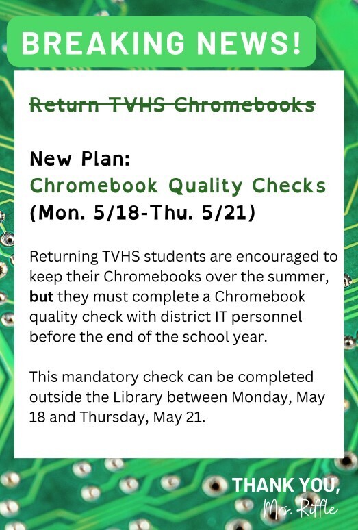 Graphic with green circuit-board background and banner reading “BREAKING NEWS!” Text announces a change from returning TVHS Chromebooks to a new plan: “Chromebook Quality Checks (Mon. 5/18–Thu. 5/21).” Returning TVHS students are encouraged to keep their Chromebooks over the summer but must complete a mandatory Chromebook quality check with district IT personnel before the end of the school year. Checks will take place outside the library between Monday, May 18 and Thursday, May 21. Bottom right reads “Thank you, Mrs. Riffe.”