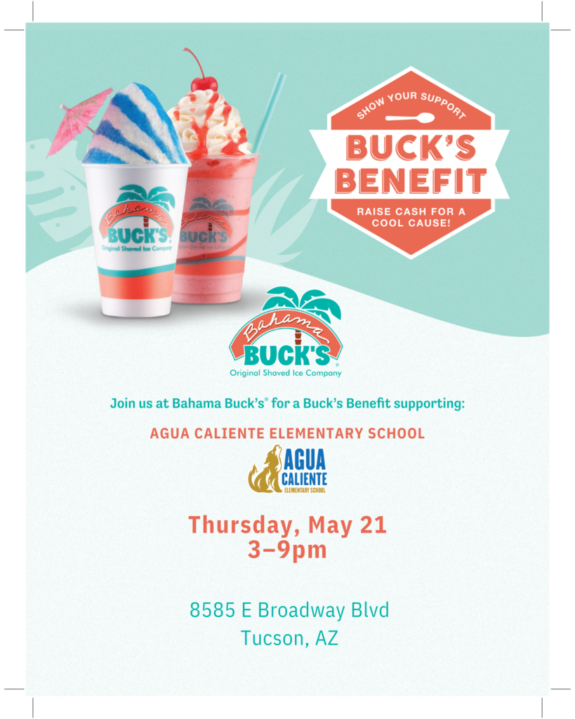 RAISE CASH FOR A COOL CAUSE!  Bahama Buck's Original Shaved Ice Company  Join us at Bahama Buck's for a Buck's Benefit supporting:  AGUA CALIENTE ELEMENTARY SCHOOL  Thursday, May 21 3–9pm  8585 E Broadway Blvd Tucson, AZ