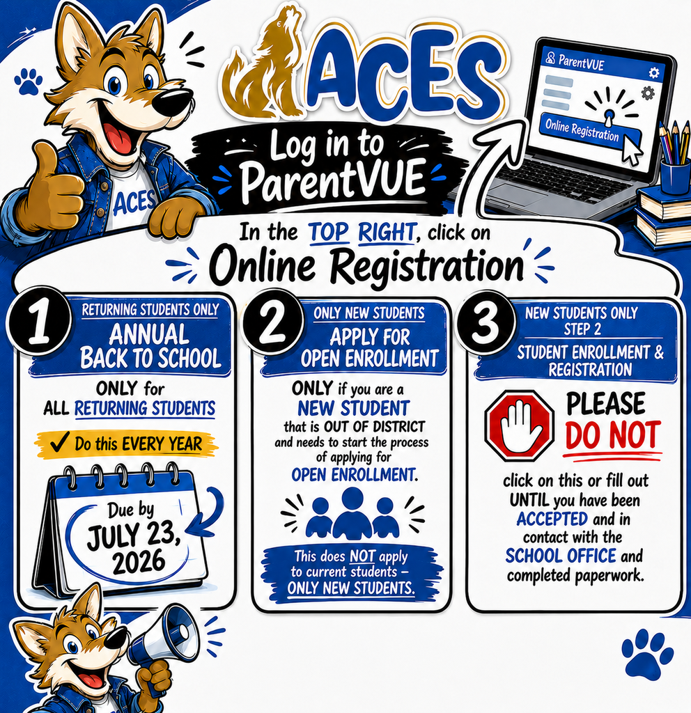 ACES Log in to ParentVUE In the TOP RIGHT, click on Online Registration  1. Returning Students Only ANNUAL BACK TO SCHOOL  ONLY for ALL RETURNING STUDENTS  Do this EVERY YEAR  Due by JULY 23, 2026  2. Only New Students Apply For Open Enrollment ONLY if you are a NEW STUDENT that is OUT OF DISTRICT and needs to start the process of applying for OPEN ENROLLMENT.  This does NOT apply to current students—ONLY NEW STUDENTS.  3. New Students Only (Step 2): Student Enrollment & Registration PLEASE DO NOT click on this or fill out UNTIL you have been ACCEPTED and in contact with the SCHOOL OFFICE and completed paperwork.