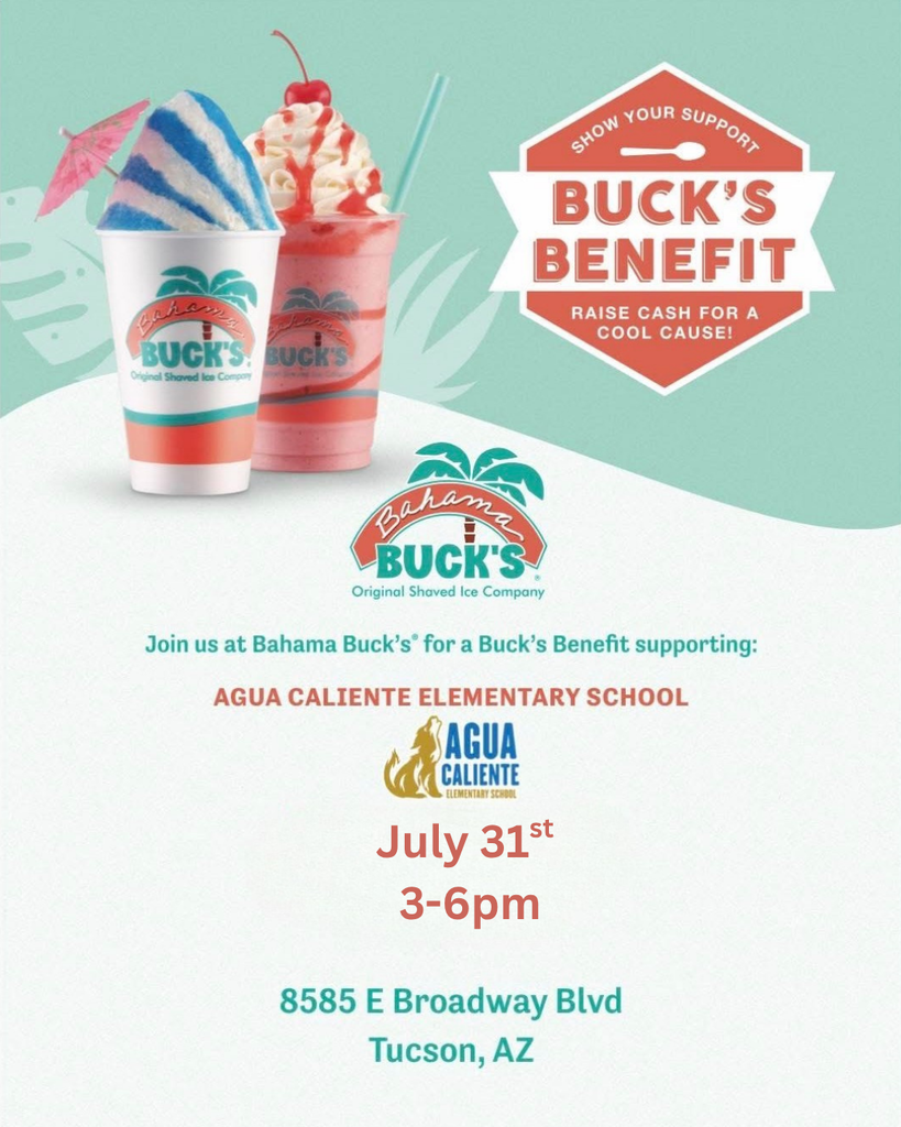 SHOW YOUR SUPPORT  BUCK'S BENEFIT RAISE CASH FOR A COOL CAUSE!  Bahama Buck's  Original Shaved Ice Company  Join us at Bahama Buck's® for a Buck's Benefit supporting:  AGUA CALIENTE ELEMENTARY SCHOOL