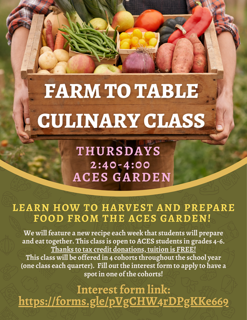 CULINARY CLASS  THURSDAYS  2:40-4:00  ACES GARDEN  LEARN HOW TO HARVEST AND PREPARE FOOD FROM THE ACES GARDEN!  We will feature a new recipe each week that students will prepare and eat together. This class is open to ACES students in grades 4-6.  Thanks to tax credit donations, tuition is FREE!  This class will be offered in 4 cohorts throughout the school year (one class each quarter). Fill out the interest form to apply to have a spot in one of the cohorts!  Interest form link:  https://forms.gle/pVgCHW4rDPgKKe669