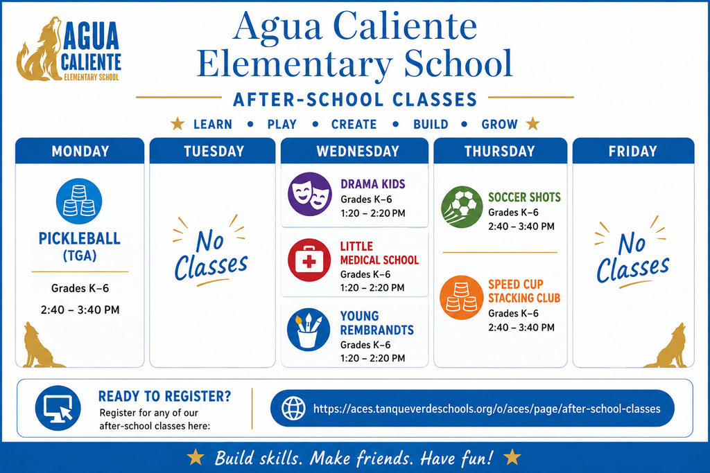 Here is all the text extracted from the flyer, organized by section:  Header Agua Caliente Elementary School  AFTER-SCHOOL CLASSES  ★ LEARN • PLAY • CREATE • BUILD • GROW ★  Schedule MONDAY PICKLEBALL (TGA)  Grades K-6  2:40 - 3:40 PM  TUESDAY No Classes  WEDNESDAY DRAMA KIDS  Grades K-6  1:20 - 2:20 PM  LITTLE MEDICAL SCHOOL  Grades K-6  1:20 - 2:20 PM  YOUNG REMBRANDTS  Grades K-6  1:20 - 2:20 PM  THURSDAY SOCCER SHOTS  Grades K-6  2:40 - 3:40 PM  SPEED CUP STACKING CLUB  Grades K-6  2:40 - 3:40 PM  FRIDAY No Classes  Footer & Registration READY TO REGISTER?  Register for any of our after-school classes here:  [https://aces.tanqueverdeschools.org/o/aces/page/after-school-classes](https://aces.tanqueverdeschools.org/o/aces/page/after-school-classes)  ★ Build skills. Make friends. Have fun! ★