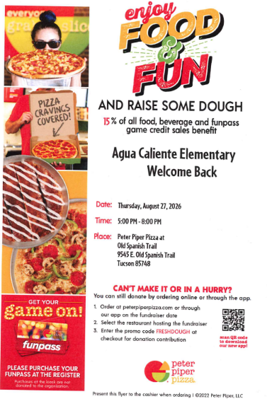 Enjoy FOOD & FUNAND RAISE SOME DOUGH15% of all food, beverage and funpass game credit sales benefitAgua Caliente ElementaryWelcome BackDate: Thursday, August 27, 2026Time: 5:00 PM - 8:00 PMPlace: Peter Piper Pizza at Old Spanish Trail9545 E. Old Spanish TrailTucson 85748CAN'T MAKE IT OR IN A HURRY?You can still donate by ordering online or through the app:Order at peterpiperpizza.com or through our app on the fundraiser dateSelect the restaurant hosting the fundraiserEnter the promo code FRESHDOUGH at checkout for donation contributionFlyer Side Banners & Graphic Text:everyone's favorite fundraiser!PIZZA CRAVINGS COVERED!GET YOUR game on! Instagram funpass