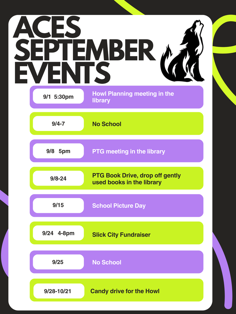 ACES SEPTEMBER EVENTS  9/1 5:30pm – Howl Planning meeting in the library  9/4–7 – No School  9/8 5pm – PTG meeting in the library  9/8–24 – PTG Book Drive, drop off gently used books in the library  9/15 – School Picture Day  9/24 4–8pm – Slick City Fundraiser  9/25 – No School  9/21 – Candy drive for the Howl