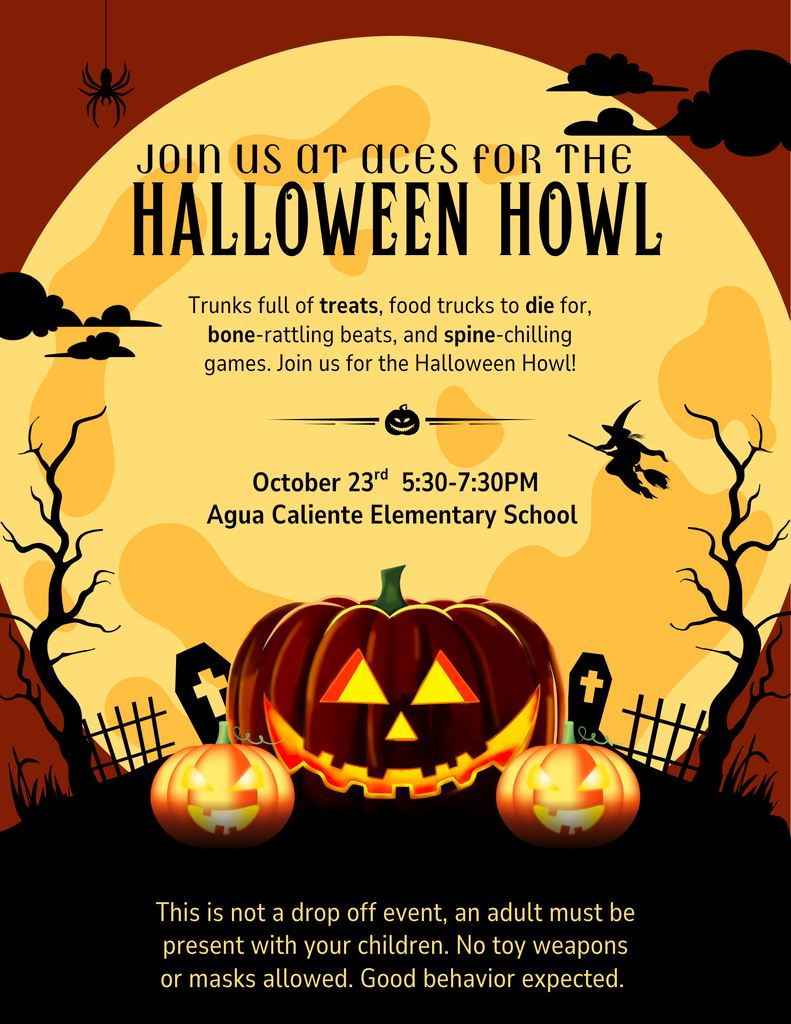 JOIN US AT ACES FOR THE HALLOWEEN HOWL  Trunks full of treats, food trucks to die for, bone-rattling beats, and spine-chilling games. Join us for the Halloween Howl!  October 23rd | 5:30-7:30PM Agua Caliente Elementary School  This is not a drop off event, an adult must be present with your children. No toy weapons or masks allowed. Good behavior expected.