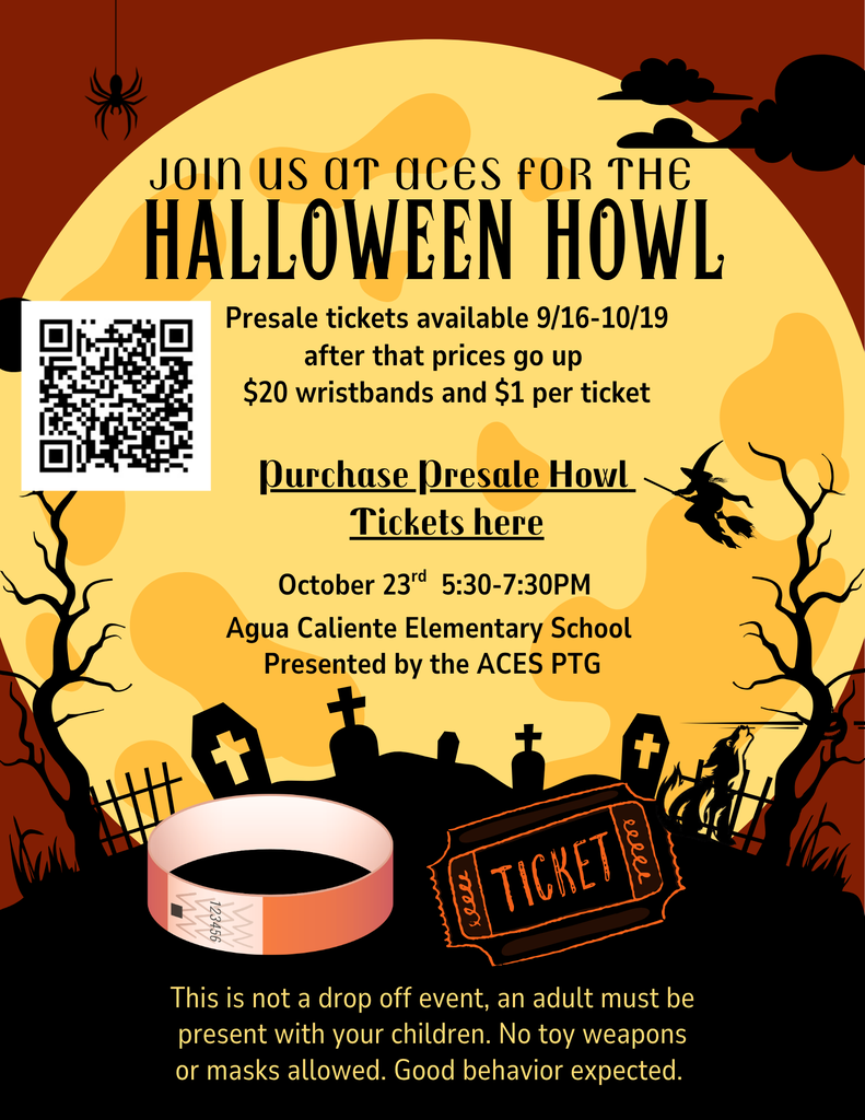 Presale tickets available 9/16-10/19  after that prices go up  $20 wristbands and $1 per ticket  Purchase Presale Howl Tickets here  October 23rd  5:30-7:30PM  Agua Caliente Elementary School  Presented by the ACES PTG  This is not a drop off event, an adult must be present with your children. No toy weapons or masks allowed. Good behavior expected.