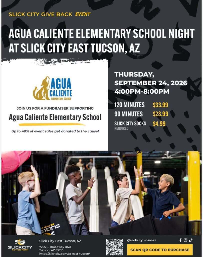 SLICK CITY GIVE BACK EVENT  AGUA CALIENTE ELEMENTARY SCHOOL NIGHT AT SLICK CITY EAST TUCSON, AZ  Left Box (School & Event Info)  AGUA CALIENTE ELEMENTARY SCHOOL  JOIN US FOR A FUNDRAISER SUPPORTING Agua Caliente Elementary School  Up to 40% of event sales get donated to the cause!  Right Box (Date, Time & Pricing)  THURSDAY, SEPTEMBER 24, 2026  4:00PM–8:00PM  120 MINUTES — $33.99  90 MINUTES — $28.99  SLICK CITY SOCKS — $4.99 REQUIRED  Bottom Bar / Social & Purchase Info  Instagram @slickcitytucson  East Tucson, AZ  @slickcitytucson  SCAN QR CODE TO PURCHASE