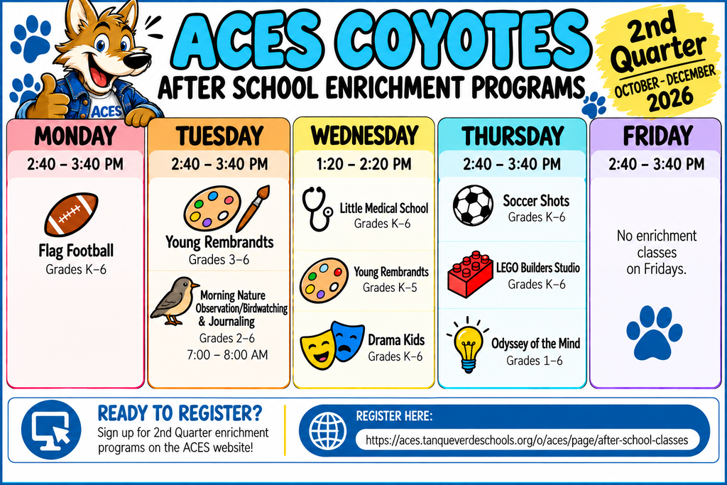 Header ACES COYOTES 2nd Quarter (OCTOBER - DECEMBER 2026) AFTER SCHOOL ENRICHMENT PROGRAMS Daily Schedule Boxes MONDAY (2:40 - 3:40 PM) Flag Football — Grades K-6 TUESDAY (2:40 - 3:40 PM) Young Rembrandts — Grades 3-6 Nature Observation & Journaling — Grades 2-6 (7:15 - 8:00 AM) WEDNESDAY (1:20 - 2:20 PM) Little Medical School — Grades K-5 Young Rembrandts — Grades K-5 THURSDAY (2:40 - 3:40 PM) Soccer Shots — Grades K-6 LEGO Builders Studio — Grades K-6 Drama Kids — Grades K-6 Odyssey of the Mind — Grades 1-4 FRIDAY (2:40 - 3:40 PM) No enrichment classes on Fridays. Footer / Registration Details Instagram READY TO REGISTER? Sign up for optional enrichment programs on the ACES website: tanqueverdedistrict.org/o/aces/page/after-school-classes