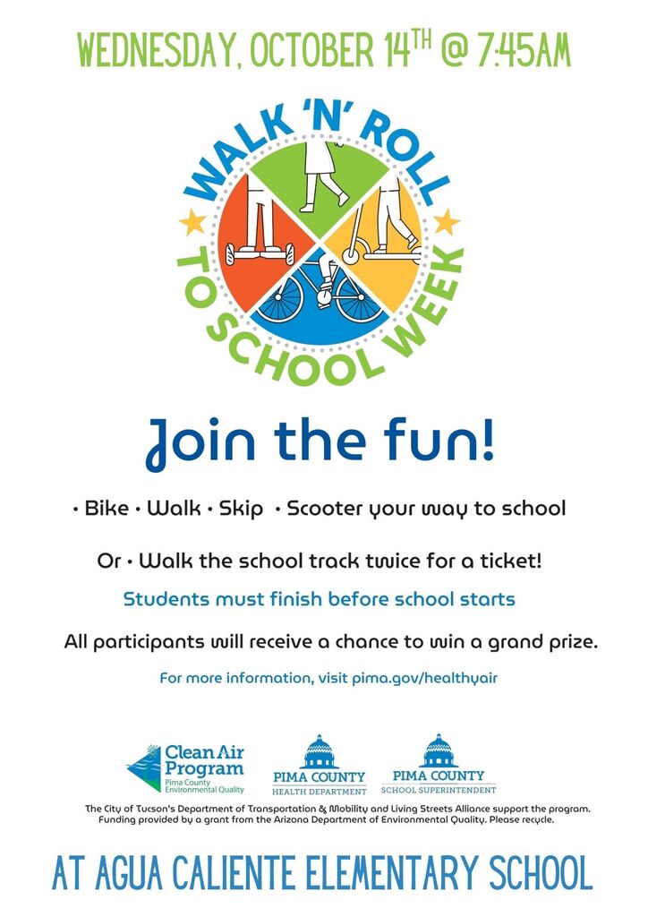 WEDNESDAY, OCTOBER 11 7:15AM WALK 'N' ROLL TO SCHOOL WEEK Main Body Join the fun! Bike · Walk · Skip · Scooter your way to school Or Walk the school track twice for a ticket! Students must finish before school starts All participants will receive a chance to win a grand prize. For more information, visit pima.gov/healthyair Footer / Logos Clean Air Program (PIMA COUNTY) PIMA COUNTY PUBLIC HEALTH PIMA COUNTY ENVIRONMENTAL QUALITY Funding provided by a grant from the Arizona Department of Environmental Quality. Banner Overlay AT AGUA CALIENTE ELEMENTARY SCHOOL