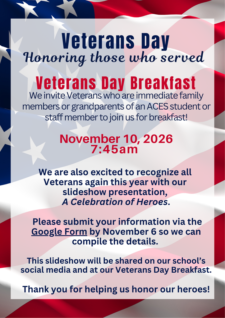 Veterans Day Honoring those who served Veterans Day Breakfast We invite Veterans who are immediate family members or grandparents of an ACES student or staff member to join us for breakfast! November 10, 2026 7:45am We are also excited to recognize all Veterans again this year with our slideshow presentation, A Celebration of Heroes. Please submit your information via the Google Form by November 6 so we can compile the details. This slideshow will be shared on our school’s social media and at our Veterans Day Breakfast. Thank you for helping us honor our heroes!