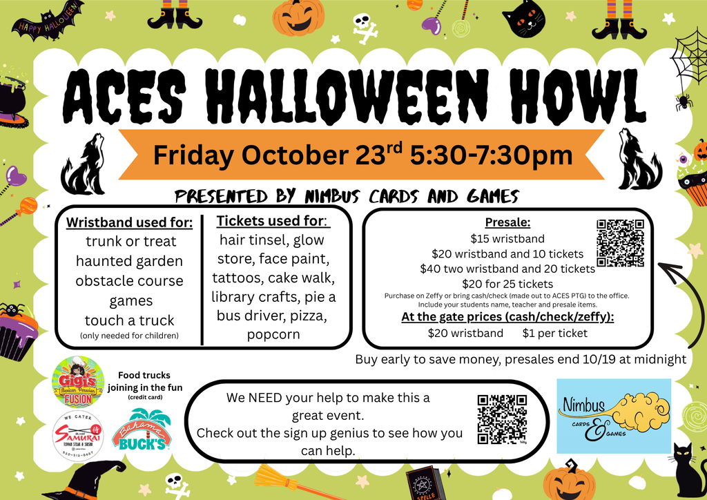 ACES HALLOWEEN HOWL Friday October 23rd | 5:30-7:30pm  PRESENTED BY NIMBUS CARDS AND GAMES  Left Box Wristband used for: trunk or treat, haunted garden, obstacle course, games, touch a truck  Middle Box Tickets used for: hair tinsel, glow store, face paint, tattoos, cake walk, library crafts, pie a bus driver, pizza, popcorn  Right Box Presale:  $25 wristband  $40 any wristband and 10 tickets  $20 for 25 tickets  At the gate prices (cash/check/Zelle):  $30 wristband | $1 per ticket  Buy early to save money, presales end 10/19 at midnight  Bottom Section Food Trucks:  Craving Hawaiian  The Roasted Chile  Screamery  Volunteer Note:  We NEED your help to make this a great event. Check out the sign up genius to see how you can help  Sponsors / Logos:  Nimbus Cards and Games  Craving Hawaiian  The Roasted Chile  Screamery Ice Cream