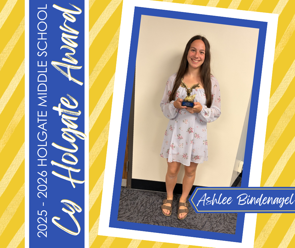 Congratulations to this year’s Cy Holgate Award winner, Ashlee Bindenagel!  The Cy Holgate Award is presented to an outstanding 8th grade student-athlete who participated in three school-sponsored athletic activities during their 8th grade year. This award recognizes a student who made meaningful contributions to their teams through participation, effort, performance, and sportsmanship. In addition to athletic success, the recipient must demonstrate strong character and serve as a positive example both on the field and in the classroom.  Congratulations, Ashlee, on this well-deserved honor!