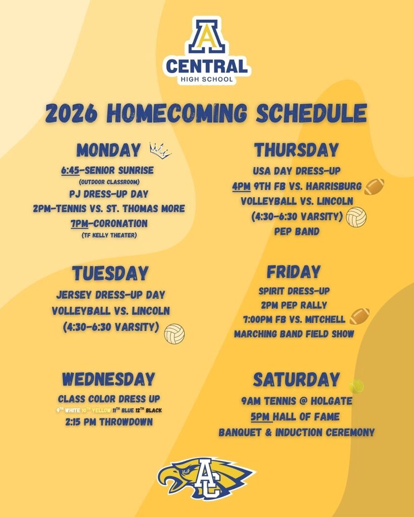 2026 Homecoming Schedule: CENTRAL HIGH SCHOOL: MONDAY • PJ DRESS-UP DAY • 6:45 a.m.: Senior Sunrise • (Outdoor Classroom) • 2 p.m.: Tennis vs. St. Thomas More • 7 p.m.: Coronation (T.F. Kelly Theater) TUESDAY • JERSEY DRESS-UP DAY • Volleyball Vs. Lincoln (4:30-6:30 Varsity) WEDNESDAY • CLASS COLOR DRESS UP: 9th, white; 10th, yellow; 11th, blue; 12th, black • 2:15 p.m.: Throwdown THURSDAY • USA DAY DRESS-UP • 4 p.m.: 9th Football vs. Harrisburg • Volleyball Vs. Lincoln (4:30-6:30 Varsity) • Pep Band FRIDAY • SPIRIT DRESS-UP • 2 p.m.: Pep Rally • 7 p.m.: Football vs. Mitchell • Marching Band Field Show SATURDAY • 9 a.m.: Tennis @ Holgate • 5 p.m.: Hall of Fame • Banquet & Induction ceremony