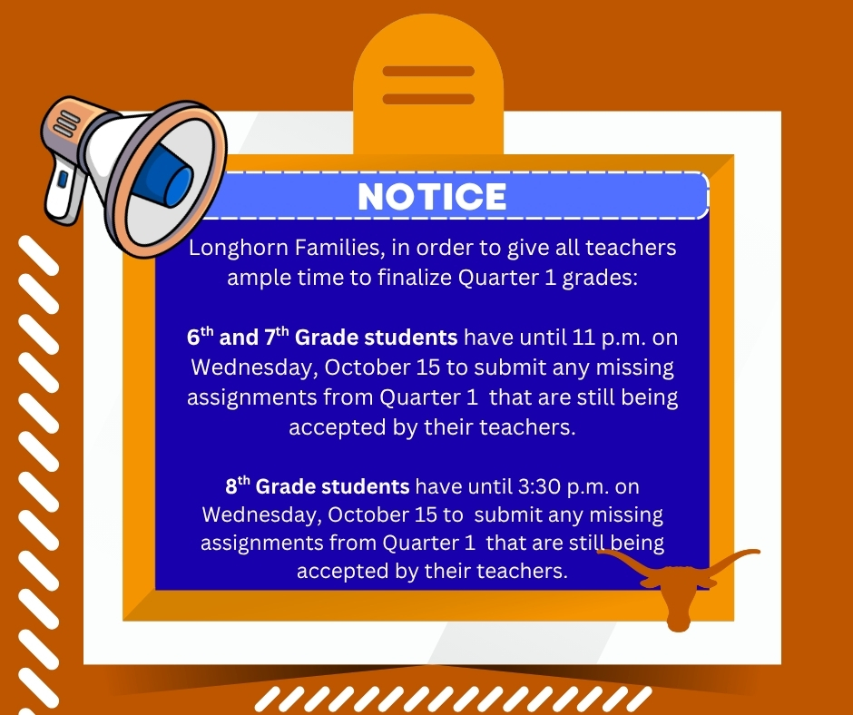 Longhorn Families, in order to give all teachers ample time to finalize Quarter 1 grades:  6th and 7th Grade students have until 11 p.m. on Wednesday, October 15 to submit any missing assignments from Quarter 1  that are still being accepted by their teachers.  8th Grade students have until 3:30 p.m. on Wednesday, October 15 to  submit any missing assignments from Quarter 1  that are still being accepted by their teachers.