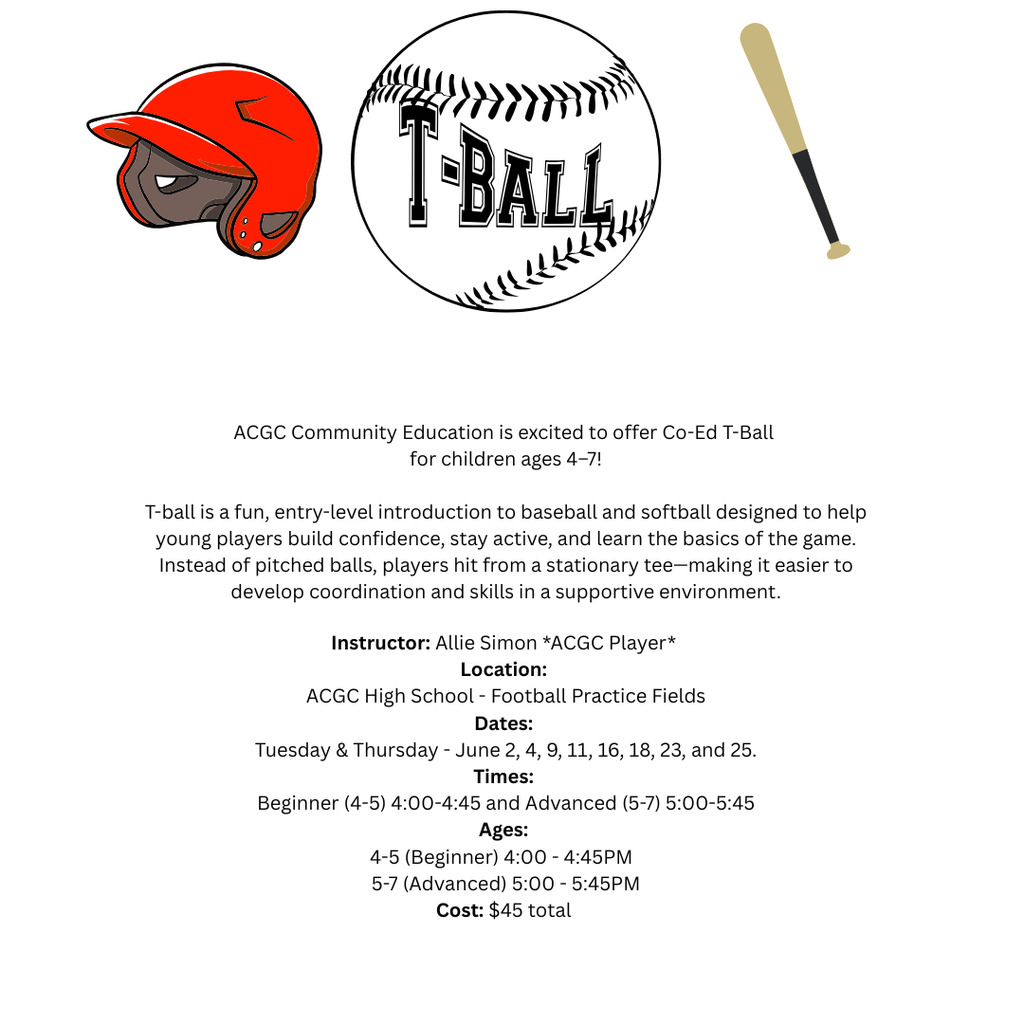 Attention parents and guardians of ACGC youth!  ACGC Community Education is excited to offer Co-Ed T-Ball for children ages 4–7!  T-ball is a fun, entry-level introduction to baseball and softball designed to help young players build confidence, stay active, and learn the basics of the game. Instead of pitched balls, players hit from a stationary tee—making it easier to develop coordination and skills in a supportive environment.